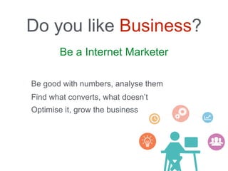 Be a Internet Marketer
Do you like Business?
Be good with numbers, analyse them
Find what converts, what doesn’t
Optimise it, grow the business
 