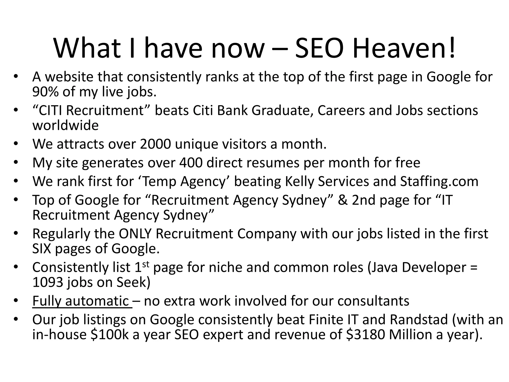 What I have now – SEO Heaven!A website that consistently ranks at the top of the first page in Google for 90% of my live jobs.“CITI Recruitment” beats Citi Bank Graduate, Careers and Jobs sections worldwideWe attracts over 2000 unique visitors a month. My site generates over 400 direct resumes per month for freeWe rank first for ‘Temp Agency’ beating Kelly Services and Staffing.comTop of Google for “Recruitment Agency Sydney” & 2nd page for “IT Recruitment Agency Sydney”Regularly the ONLY Recruitment Company with our jobs listed in the first SIX pages of Google.Consistently list 1st page for niche and common roles (Java Developer = 1093 jobs on Seek)Fully automatic – no extra work involved for our consultantsOur job listings on Google consistently beat Finite IT and Randstad (with an in-house $100k a year SEO expert and revenue of $3180 Million a year).