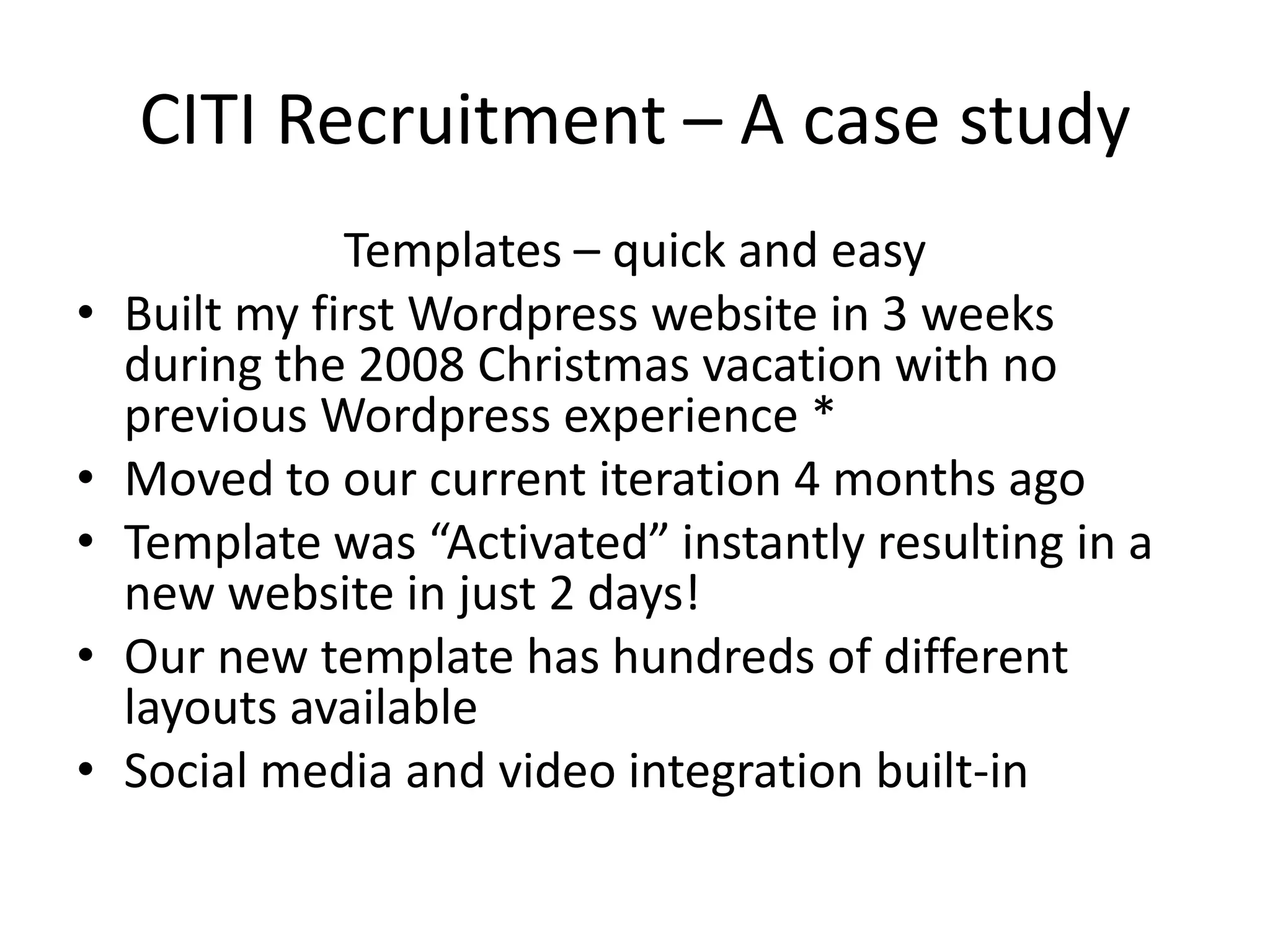 CITI Recruitment – A case studyTemplates – quick and easyBuilt my first Wordpress website in 3 weeks during the 2008 Christmas vacation with no previous Wordpress experience *Moved to our current iteration 4 months agoTemplate was “Activated” instantly resulting in a new website in just 2 days!Our new template has hundreds of different layouts available Social media and video integration built-in