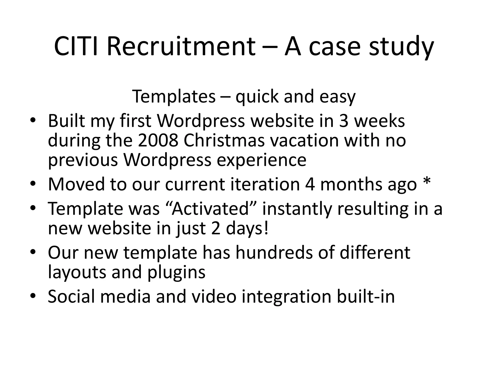CITI Recruitment – A case studyTemplates – quick and easyBuilt my first Wordpress website in 3 weeks during the 2008 Christmas vacation with no previous Wordpress experienceMoved to our current iteration 4 months ago *Template was “Activated” instantly resulting in a new website in just 2 days!Our new template has hundreds of different layouts and pluginsSocial media and video integration built-in