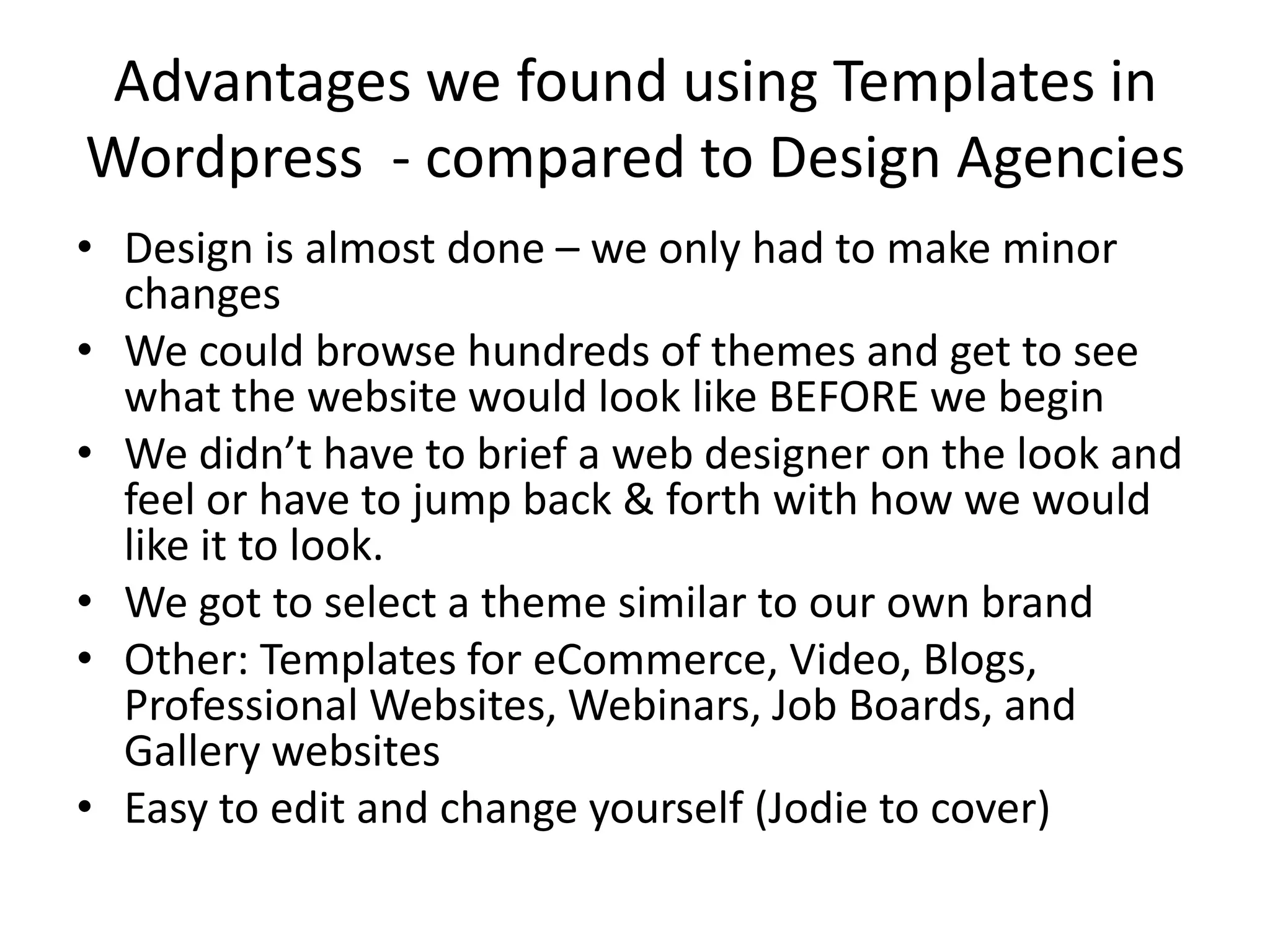 Advantages we found using Templates in Wordpress  - compared to Design AgenciesDesign is almost done – we only had to make minor changesWe could browse hundreds of themes and get to see what the website would look like BEFORE we beginWe didn’t have to brief a web designer on the look and feel or have to jump back & forth with how we would like it to look.We got to select a theme similar to our own brandOther: Templates for eCommerce, Video, Blogs, Professional Websites, Webinars, Job Boards, and Gallery websitesEasy to edit and change yourself (Jodie to cover)