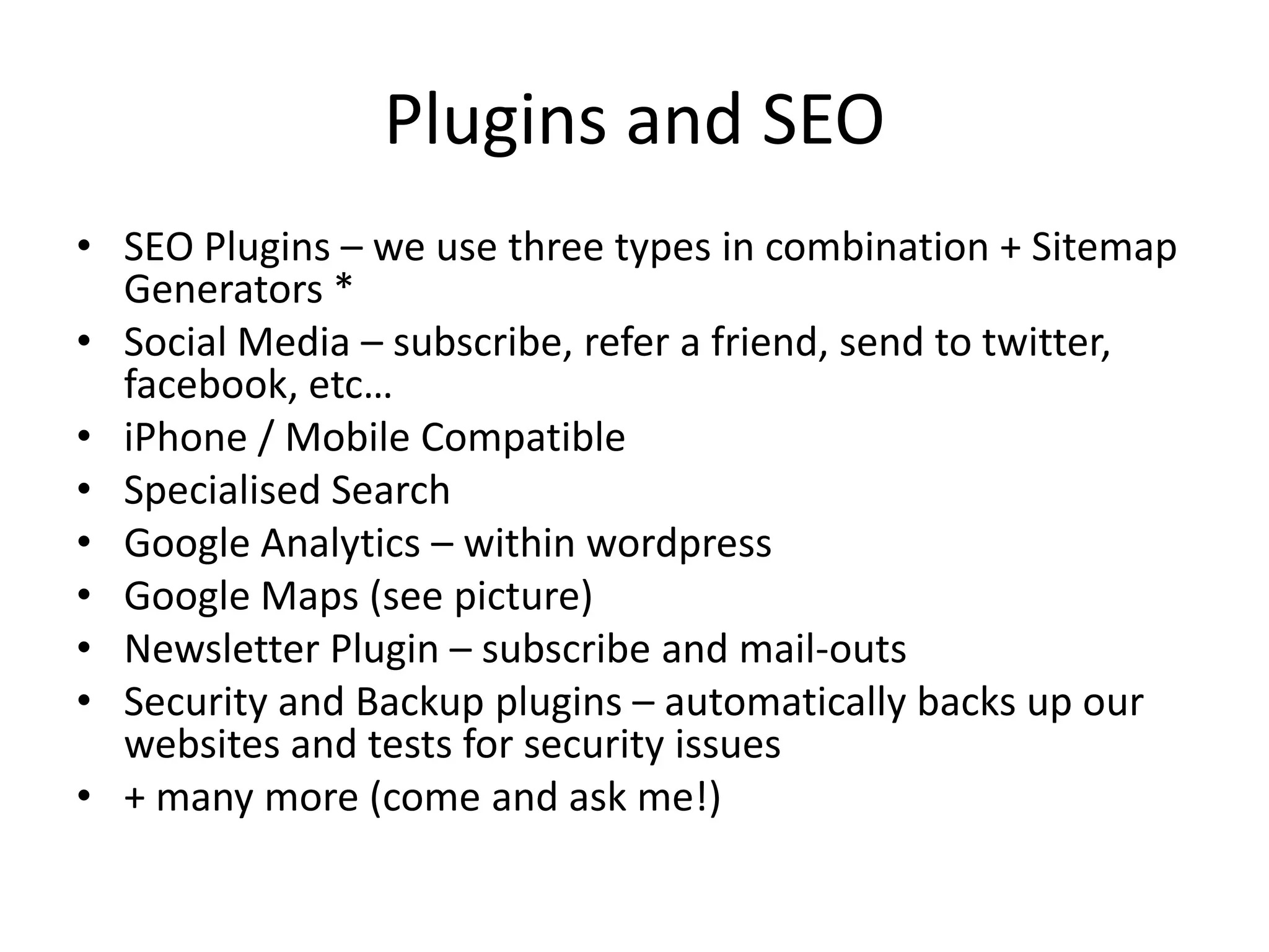 Plugins and SEOSEO Plugins – we use three types in combination + Sitemap Generators *Social Media – subscribe, refer a friend, send to twitter, facebook, etc…iPhone / Mobile CompatibleSpecialised SearchGoogle Analytics – within wordpressGoogle Maps (see picture)Newsletter Plugin – subscribe and mail-outsSecurity and Backup plugins – automatically backs up our websites and tests for security issues+ many more (come and ask me!)