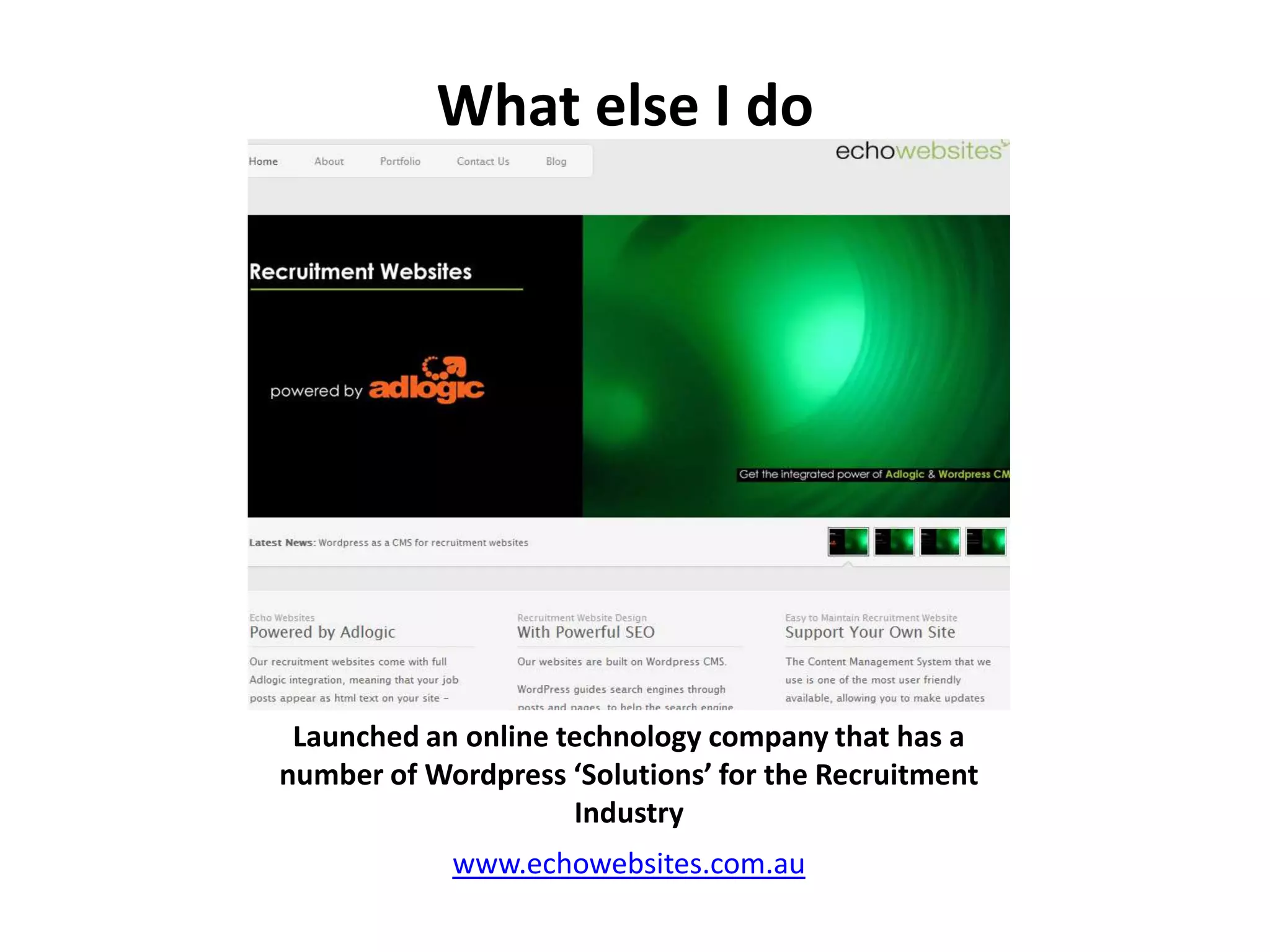 What else I doLaunched an online technology company that has a number of Wordpress ‘Solutions’ for the Recruitment Industrywww.echowebsites.com.au