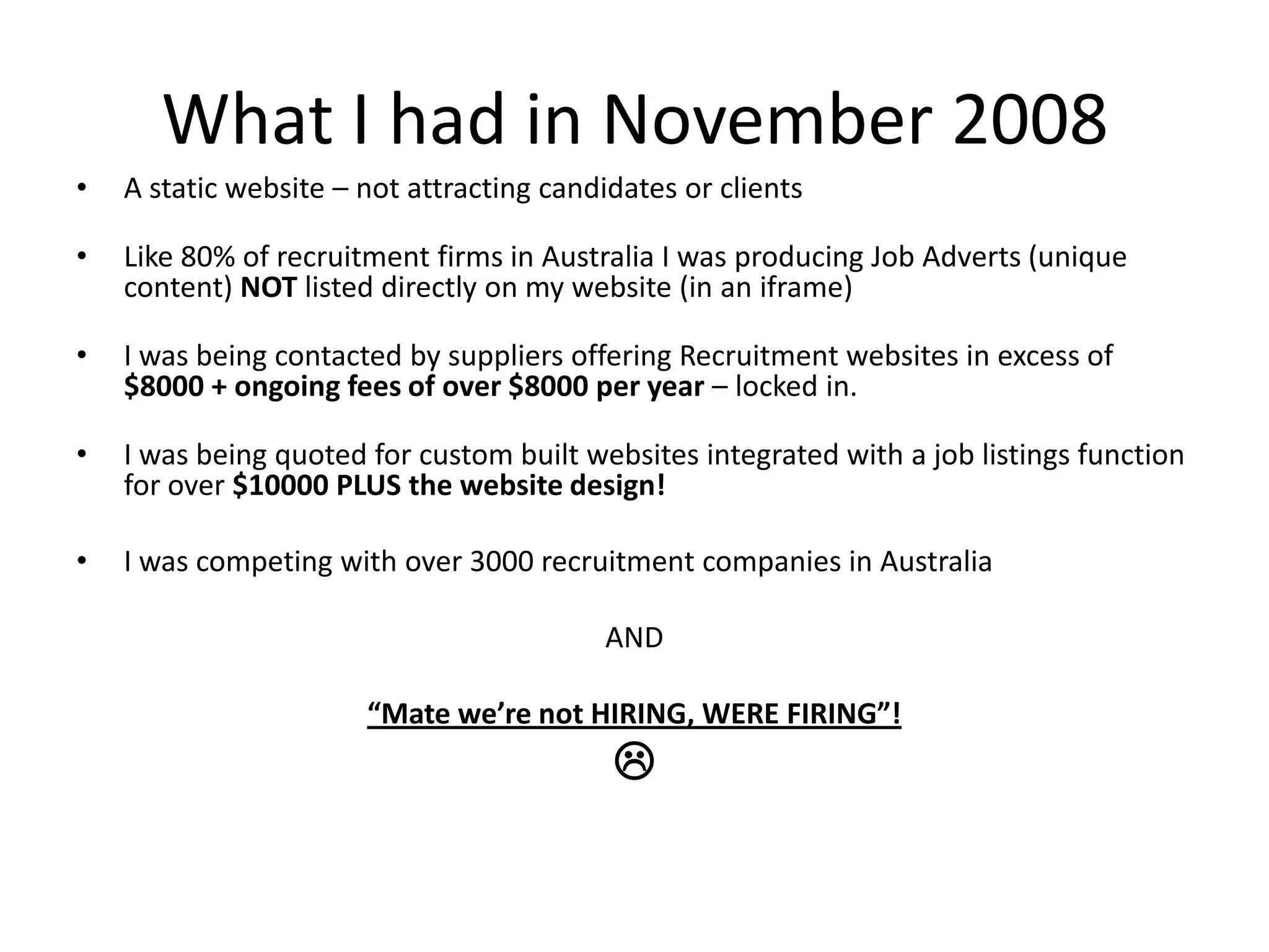 What I had in November 2008A static website – not attracting candidates or clientsLike 80% of recruitment firms in Australia I was producing Job Adverts (unique content) NOT listed directly on my website (in an iframe)I was being contacted by suppliers offering Recruitment websites in excess of $8000 + ongoing fees of over $8000 per year – locked in.I was being quoted for custom built websites integrated with a job listings function for over $10000 PLUS the website design!I was competing with over 3000 recruitment companies in AustraliaAND“Mate we’re not HIRING, WERE FIRING”!