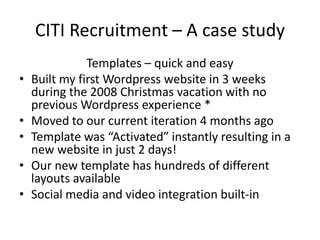 CITI Recruitment – A case studyTemplates – quick and easyBuilt my first Wordpress website in 3 weeks during the 2008 Christmas vacation with no previous Wordpress experience *Moved to our current iteration 4 months agoTemplate was “Activated” instantly resulting in a new website in just 2 days!Our new template has hundreds of different layouts available Social media and video integration built-in