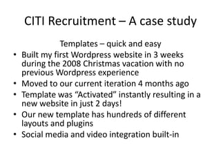 CITI Recruitment – A case studyTemplates – quick and easyBuilt my first Wordpress website in 3 weeks during the 2008 Christmas vacation with no previous Wordpress experienceMoved to our current iteration 4 months agoTemplate was “Activated” instantly resulting in a new website in just 2 days!Our new template has hundreds of different layouts and pluginsSocial media and video integration built-in