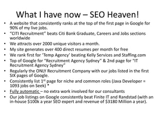 What I have now – SEO Heaven!A website that consistently ranks at the top of the first page in Google for 90% of my live jobs.“CITI Recruitment” beats Citi Bank Graduate, Careers and Jobs sections worldwideWe attracts over 2000 unique visitors a month. My site generates over 400 direct resumes per month for freeWe rank first for ‘Temp Agency’ beating Kelly Services and Staffing.comTop of Google for “Recruitment Agency Sydney” & 2nd page for “IT Recruitment Agency Sydney”Regularly the ONLY Recruitment Company with our jobs listed in the first SIX pages of Google.Consistently list 1st page for niche and common roles (Java Developer = 1093 jobs on Seek) *Fully automatic – no extra work involved for our consultantsOur job listings on Google consistently beat Finite IT and Randstad (with an in-house $100k a year SEO expert and revenue of $3180 Million a year).