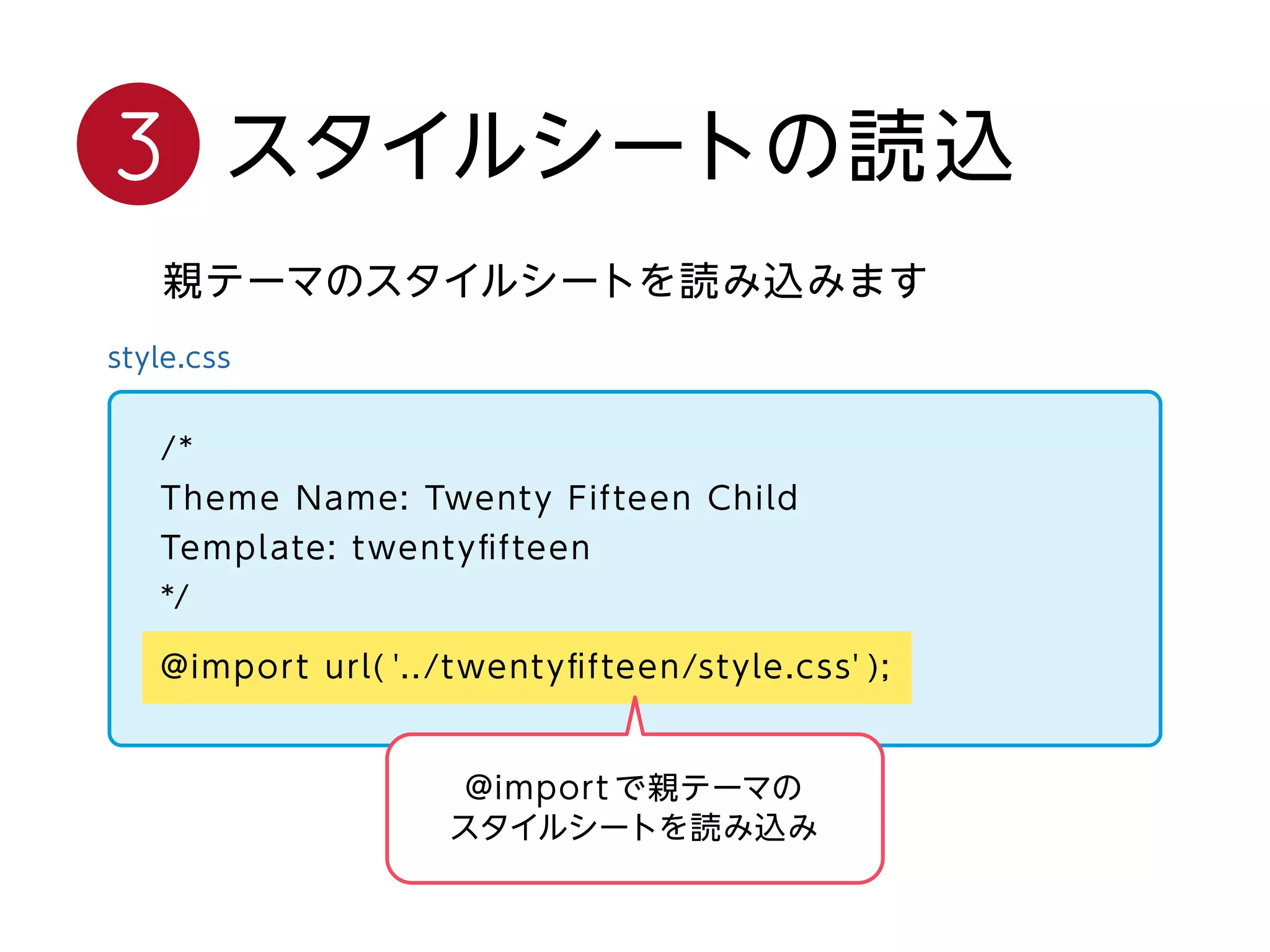 style.css
/*
Theme Name: Twenty Fifteen Child
Template: twentyﬁfteen
*/
@import url( '../twentyﬁfteen/style.css' );
親テーマのスタイルシートを読み込みます
スタイルシートの読込3
@import で親テーマの
スタイルシートを読み込み
 