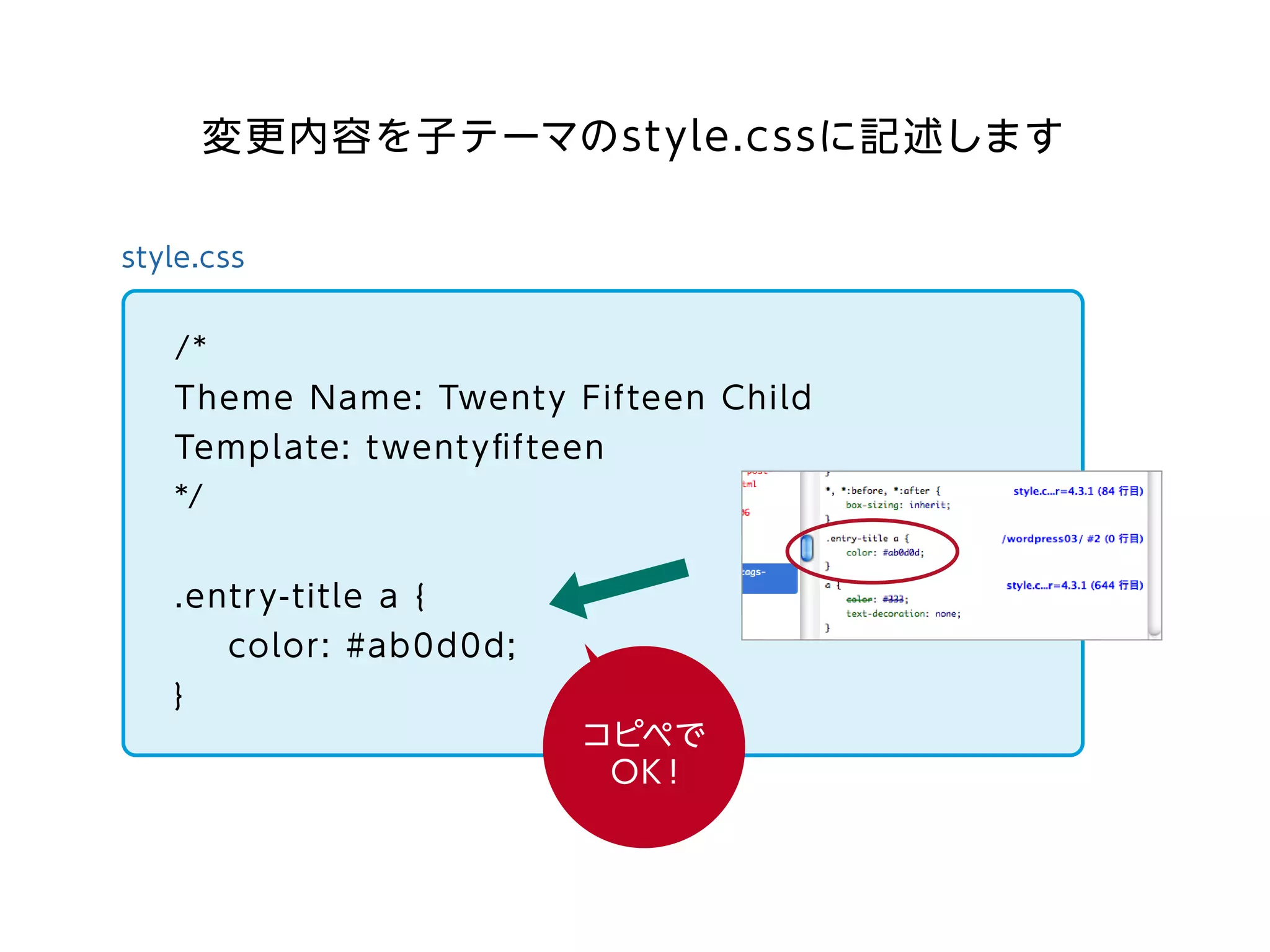 style.css
/*
Theme Name: Twenty Fifteen Child
Template: twentyﬁfteen
*/
.entry-title a {
color: #ab0d0d;
}
コピペで
OK！
変更内容を子テーマのstyle.cssに記述します
 
