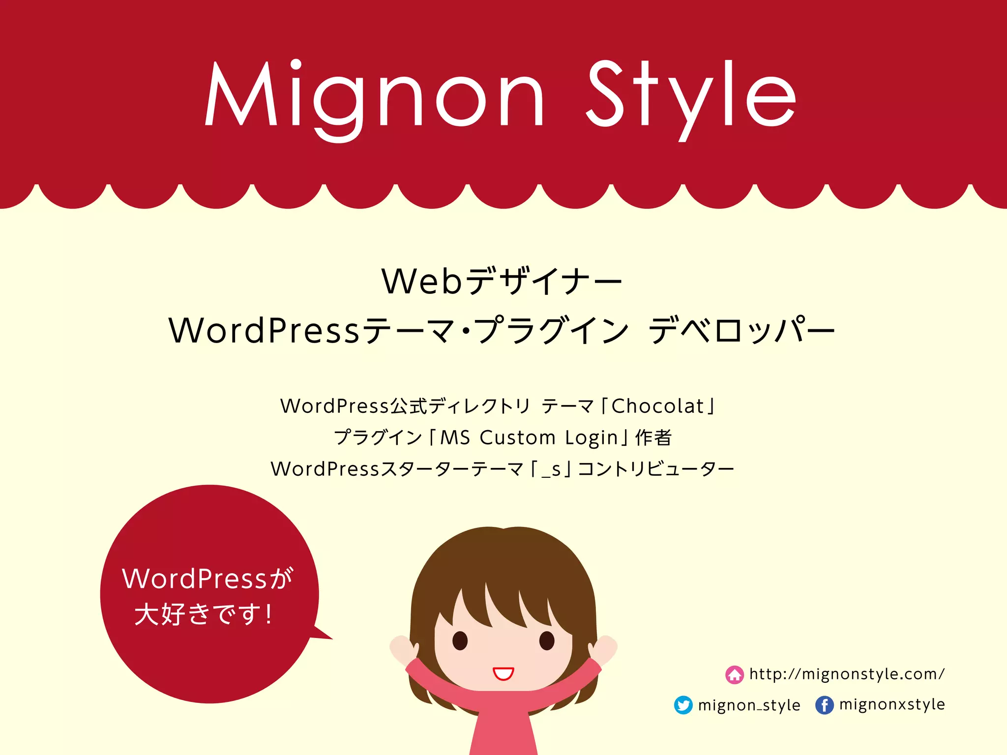 WordPressが
大好きです！
Webデザイナー
WordPressテーマ・プラグイン デベロッパー
WordPress公式ディレクトリ テーマ「 Chocolat 」
プラグイン「 MS Custom Login 」作者
WordPressスターターテーマ「 _s 」コントリビューター
http://mignonstyle.com/
mignon_style mignonxstyle
Mignon Style
 