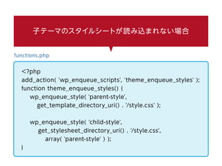 子テーマのスタイルシートが読み込まれない場合
functions.php
<?php
add_action( 'wp_enqueue_scripts', 'theme_enqueue_styles' );
function theme_enqueue_styles() {
wp_enqueue_style( 'parent-style',
get_template_directory_uri() . '/style.css' );
wp_enqueue_style( 'child-style',
get_stylesheet_directory_uri() . '/style.css',
array( 'parent-style' ) );
}
 