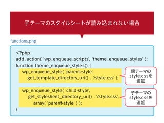 子テーマのスタイルシートが読み込まれない場合
functions.php
<?php
add_action( 'wp_enqueue_scripts', 'theme_enqueue_styles' );
function theme_enqueue_styles() {
wp_enqueue_style( 'parent-style',
get_template_directory_uri() . '/style.css' );
wp_enqueue_style( 'child-style',
get_stylesheet_directory_uri() . '/style.css',
array( 'parent-style' ) );
}
親テーマの
style.cssを
追加
子テーマの
style.cssを
追加
 