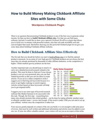 How to Build Money Making Clickbank Affiliate
            Sites with Some Clicks
                            Wordpress Clickbank Plugin


There is no question that promoting Clickbank products is one of the best way to generate online
income, for that you have to build Clickbank affiliate sites. For that you can find many
software, but here I would like to show you a special Clickbank WordPress plugin that allows
you to build sites in minutes with powerful content, sites that will rank incredible well and
convert higher than usual. But before showing you this powerful Clickbank plugin let me give you
some ideas about building Clickbank affiliate websites.

How to Build Clickbank Affiliate Sites Effectively
The fist task that you should do before you start to build affiliate sites is to find the optimal
product to promote. In my point of view high gravity Clickbank products are not always the best
since they are already promoted by thousands of other affiliate marketers, so the competition is
higher. I think medium gravity products are the best.

Another important task you should keep in mind is to
carry out a detailed keyword research related to the
product. This must be done to find out if your chosen
product is not yet over-promoted, plus you can find
related keywords so that you can use them to create
articles. If you are in a rather competitive niche I
suggest you to find long tail keywords because it is
easier to get higher rankings in search engines.
Articles written based on these keywords will help
you to get targeted traffic.

I suggest you to use some type of keyword research
software like Market Samurai to be successful with
this task. Though, the first step – researching how
many sites already promote that certain product – can be done by typing allintitle: product name
or allintitle: product name + review into Google. If the result is under 1500 you can start to set up
your affiliate website since the competition is rather low.

Your success greatly depends on content of the site you build, it is not enough to add some piece
of review, that must be well written and additional information and articles must be added to your
site, too. If your site offers valuable content, your visitors will see you as an expert at that niche,

                                                                       WPBAY.NET
 