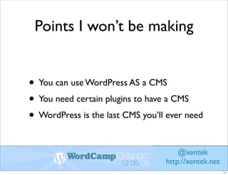 Points I won’t be making


• You can use WordPress AS a CMS
• You need certain plugins to have a CMS
• WordPress is the last CMS you’ll ever need

                                      @xentek
                                  http://xentek.net
                                                      11
 