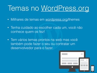 Temas no WordPress.org
• Milhares de temas em wordpress.org/themes
• Tenha cuidado ao escolher cada um, você não
conhece quem os fez!
• Tem vários temas prontos na web mas você
também pode fazer o seu ou contratar um
desenvolvedor para o fazer.
 