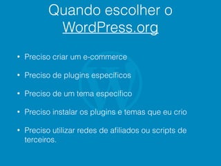 Quando escolher o
WordPress.org
• Preciso criar um e-commerce
• Preciso de plugins especíﬁcos
• Preciso de um tema especíﬁco
• Preciso instalar os plugins e temas que eu crio
• Preciso utilizar redes de aﬁliados ou scripts de
terceiros.
 