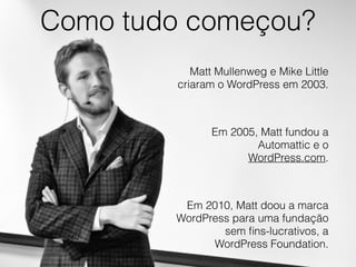 Como tudo começou?
Matt Mullenweg e Mike Little
criaram o WordPress em 2003.
Em 2005, Matt fundou a
Automattic e o
WordPress.com.
Em 2010, Matt doou a marca
WordPress para uma fundação
sem ﬁns-lucrativos, a
WordPress Foundation.
 