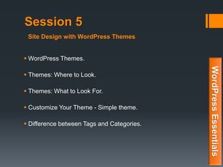 Session 5
 WordPress Themes.
 Themes: Where to Look.
 Themes: What to Look For.
 Customize Your Theme - Simple theme.
 Difference between Tags and Categories.
WordPressEssentials
Site Design with WordPress Themes
 