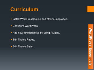 Curriculum
 Install WordPress(online and off-line) approach..
 Configure WordPress.
 Add new functionalities by using Plugins.
 Edit Theme Pages.
 Edit Theme Style.
WordPressEssentials
 