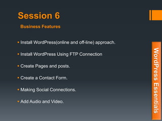 Session 6
 Install WordPress(online and off-line) approach.
 Install WordPress Using FTP Connection
 Create Pages and posts.
 Create a Contact Form.
 Making Social Connections.
 Add Audio and Video.
WordPressEssentials
Business Features
 
