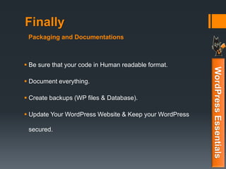 Finally
 Be sure that your code in Human readable format.
 Document everything.
 Create backups (WP files & Database).
 Update Your WordPress Website & Keep your WordPress
secured.
WordPressEssentials
Packaging and Documentations
 