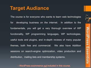 Target Audiance
The course is for everyone who wants to learn web technologies
for developing business on the internet. In addition to the
fundamentals, you will get a very thorough overview of WP
functionality, WP programming languages, WP technologies,
useful tools and plugins, and in-depth reviews of many popular
themes, both free and commercial. We also have Addition
sessions on search-engine optimization, video production and
distribution, mailing lists and membership systems.
- WordPress ecommerce not included in this course.
WordPressEssentials
 