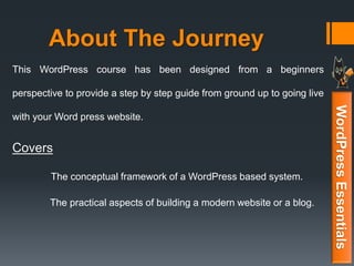 About The Journey
WordPressEssentials
This WordPress course has been designed from a beginners
perspective to provide a step by step guide from ground up to going live
with your Word press website.
Covers
The conceptual framework of a WordPress based system.
The practical aspects of building a modern website or a blog.
 