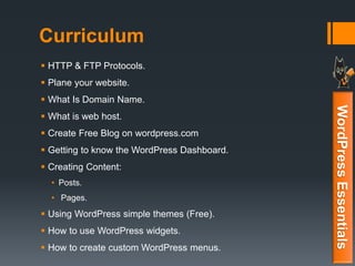 Curriculum
 HTTP & FTP Protocols.
 Plane your website.
 What Is Domain Name.
 What is web host.
 Create Free Blog on wordpress.com
 Getting to know the WordPress Dashboard.
 Creating Content:
• Posts.
• Pages.
 Using WordPress simple themes (Free).
 How to use WordPress widgets.
 How to create custom WordPress menus.
WordPressEssentials
 