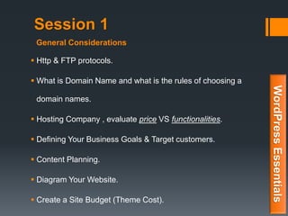 Session 1
 Http & FTP protocols.
 What is Domain Name and what is the rules of choosing a
domain names.
 Hosting Company , evaluate price VS functionalities.
 Defining Your Business Goals & Target customers.
 Content Planning.
 Diagram Your Website.
 Create a Site Budget (Theme Cost).
WordPressEssentials
General Considerations
 