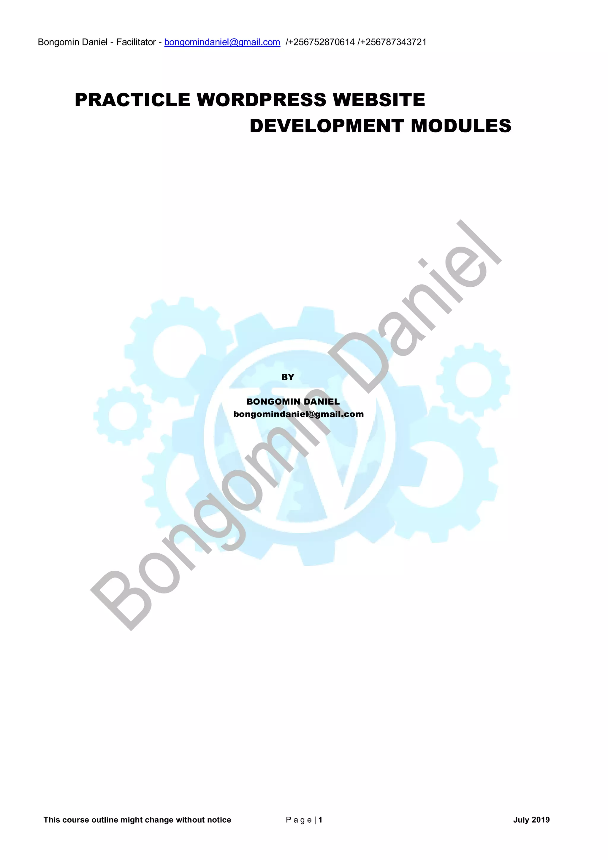 This course outline might change without notice P a g e | 1 July 2019
Bongomin Daniel - Facilitator - bongomindaniel@gmail.com /+256752870614 /+256787343721
PRACTICLE WORDPRESS WEBSITE
DEVELOPMENT MODULES
BY
BONGOMIN DANIEL
bongomindaniel@gmail.com
 