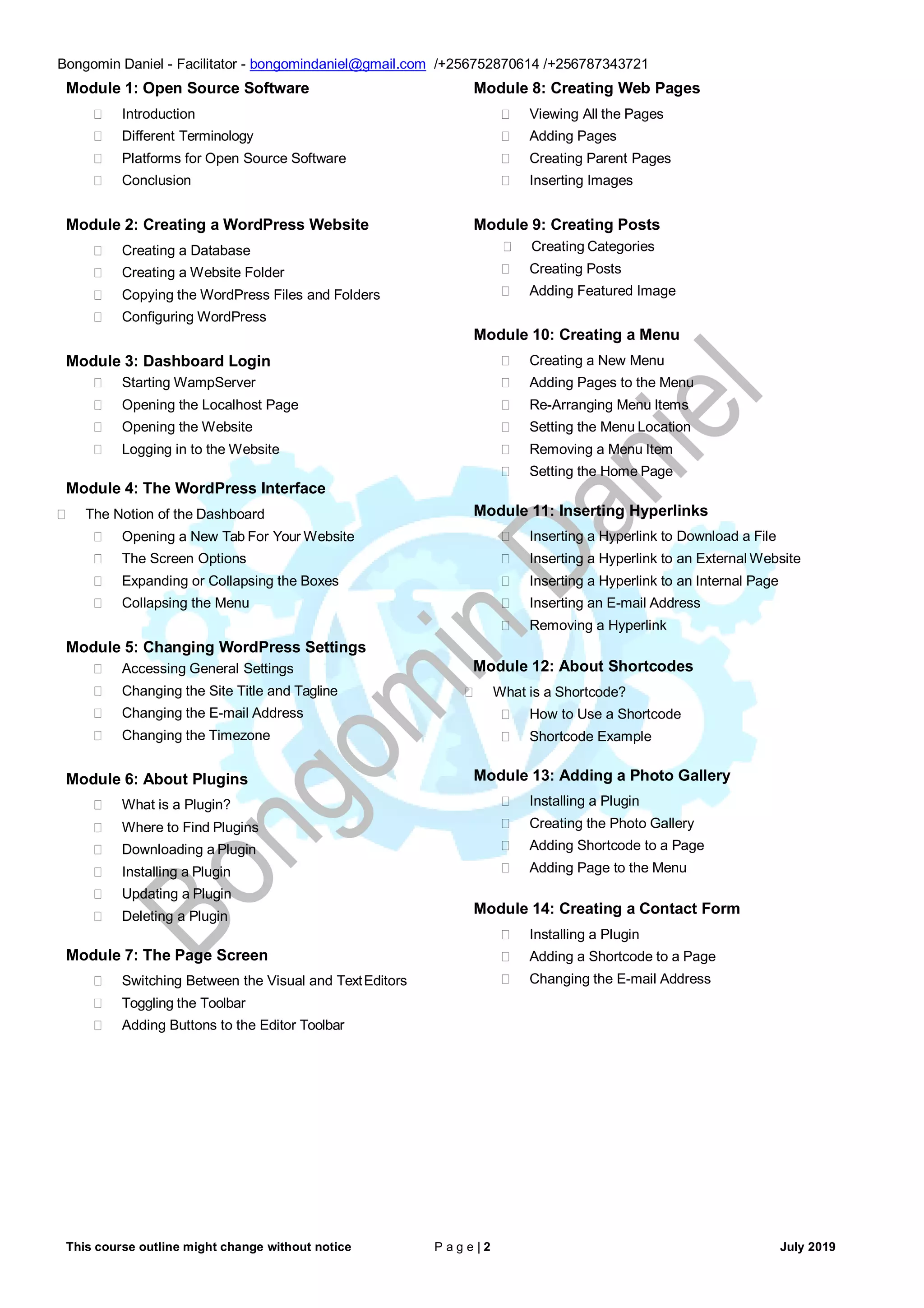 This course outline might change without notice P a g e | 2 July 2019
Bongomin Daniel - Facilitator - bongomindaniel@gmail.com /+256752870614 /+256787343721
Module 1: Open Source Software
 Introduction
 Different Terminology
 Platforms for Open Source Software
 Conclusion
Module 2: Creating a WordPress Website
 Creating a Database
 Creating a Website Folder
 Copying the WordPress Files and Folders
 Configuring WordPress
Module 3: Dashboard Login
 Starting WampServer
 Opening the Localhost Page
 Opening the Website
 Logging in to the Website
Module 4: The WordPress Interface
 The Notion of the Dashboard
 Opening a New Tab For Your Website
 The Screen Options
 Expanding or Collapsing the Boxes
 Collapsing the Menu
Module 5: Changing WordPress Settings
 Accessing General Settings
 Changing the Site Title and Tagline
 Changing the E-mail Address
 Changing the Timezone
Module 6: About Plugins
 What is a Plugin?
 Where to Find Plugins
 Downloading a Plugin
 Installing a Plugin
 Updating a Plugin
 Deleting a Plugin
Module 7: The Page Screen
 Switching Between the Visual and TextEditors
 Toggling the Toolbar
 Adding Buttons to the Editor Toolbar
Module 8: Creating Web Pages
 Viewing All the Pages
 Adding Pages
 Creating Parent Pages
 Inserting Images
Module 9: Creating Posts
 Creating Categories
 Creating Posts
 Adding Featured Image
Module 10: Creating a Menu
 Creating a New Menu
 Adding Pages to the Menu
 Re-Arranging Menu Items
 Setting the Menu Location
 Removing a Menu Item
 Setting the Home Page
Module 11: Inserting Hyperlinks
 Inserting a Hyperlink to Download a File
 Inserting a Hyperlink to an External Website
 Inserting a Hyperlink to an Internal Page
 Inserting an E-mail Address
 Removing a Hyperlink
Module 12: About Shortcodes
 What is a Shortcode?
 How to Use a Shortcode
 Shortcode Example
Module 13: Adding a Photo Gallery
 Installing a Plugin
 Creating the Photo Gallery
 Adding Shortcode to a Page
 Adding Page to the Menu
Module 14: Creating a Contact Form
 Installing a Plugin
 Adding a Shortcode to a Page
 Changing the E-mail Address
 