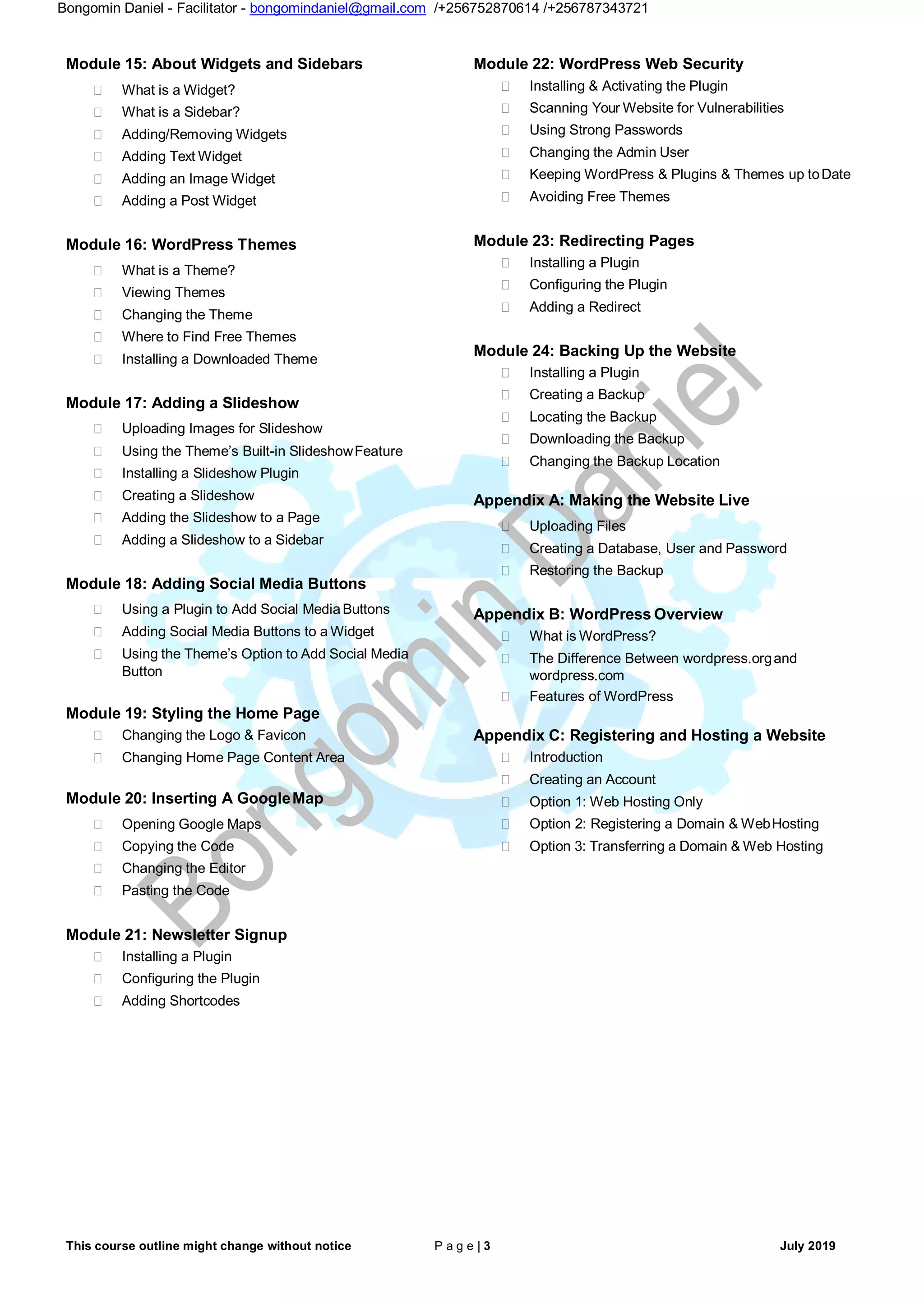 This course outline might change without notice P a g e | 3 July 2019
Bongomin Daniel - Facilitator - bongomindaniel@gmail.com /+256752870614 /+256787343721
Module 15: About Widgets and Sidebars
 What is a Widget?
 What is a Sidebar?
 Adding/Removing Widgets
 Adding Text Widget
 Adding an Image Widget
 Adding a Post Widget
Module 16: WordPress Themes
 What is a Theme?
 Viewing Themes
 Changing the Theme
 Where to Find Free Themes
 Installing a Downloaded Theme
Module 17: Adding a Slideshow
 Uploading Images for Slideshow
 Using the Theme’s Built-in SlideshowFeature
 Installing a Slideshow Plugin
 Creating a Slideshow
 Adding the Slideshow to a Page
 Adding a Slideshow to a Sidebar
Module 18: Adding Social Media Buttons
 Using a Plugin to Add Social MediaButtons
 Adding Social Media Buttons to a Widget
 Using the Theme’s Option to Add Social Media
Button
Module 19: Styling the Home Page
 Changing the Logo & Favicon
 Changing Home Page Content Area
Module 20: Inserting A GoogleMap
 Opening Google Maps
 Copying the Code
 Changing the Editor
 Pasting the Code
Module 21: Newsletter Signup
 Installing a Plugin
 Configuring the Plugin
 Adding Shortcodes
Module 22: WordPress Web Security
 Installing & Activating the Plugin
 Scanning Your Website for Vulnerabilities
 Using Strong Passwords
 Changing the Admin User
 Keeping WordPress & Plugins & Themes up toDate
 Avoiding Free Themes
Module 23: Redirecting Pages
 Installing a Plugin
 Configuring the Plugin
 Adding a Redirect
Module 24: Backing Up the Website
 Installing a Plugin
 Creating a Backup
 Locating the Backup
 Downloading the Backup
 Changing the Backup Location
Appendix A: Making the Website Live
 Uploading Files
 Creating a Database, User and Password
 Restoring the Backup
Appendix B: WordPress Overview
 What is WordPress?
 The Difference Between wordpress.organd
wordpress.com
 Features of WordPress
Appendix C: Registering and Hosting a Website
 Introduction
 Creating an Account
 Option 1: Web Hosting Only
 Option 2: Registering a Domain & WebHosting
 Option 3: Transferring a Domain & Web Hosting
 