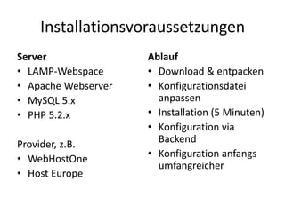 Installationsvoraussetzungen
Server               Ablauf
• LAMP-Webspace      • Download & entpacken
• Apache Webserver   • Konfigurationsdatei
• MySQL 5.x            anpassen
• PHP 5.2.x          • Installation (5 Minuten)
                     • Konfiguration via
Provider, z.B.         Backend
• WebHostOne         • Konfiguration anfangs
                       umfangreicher
• Host Europe
 