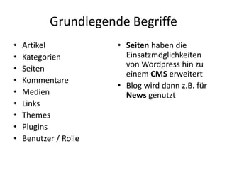 Grundlegende Begriffe
•   Artikel            • Seiten haben die
•   Kategorien           Einsatzmöglichkeiten
•   Seiten               von Wordpress hin zu
                         einem CMS erweitert
•   Kommentare
                       • Blog wird dann z.B. für
•   Medien               News genutzt
•   Links
•   Themes
•   Plugins
•   Benutzer / Rolle
 
