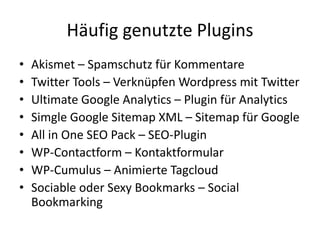 Häufig genutzte Plugins
•   Akismet – Spamschutz für Kommentare
•   Twitter Tools – Verknüpfen Wordpress mit Twitter
•   Ultimate Google Analytics – Plugin für Analytics
•   Simgle Google Sitemap XML – Sitemap für Google
•   All in One SEO Pack – SEO-Plugin
•   WP-Contactform – Kontaktformular
•   WP-Cumulus – Animierte Tagcloud
•   Sociable oder Sexy Bookmarks – Social
    Bookmarking
 
