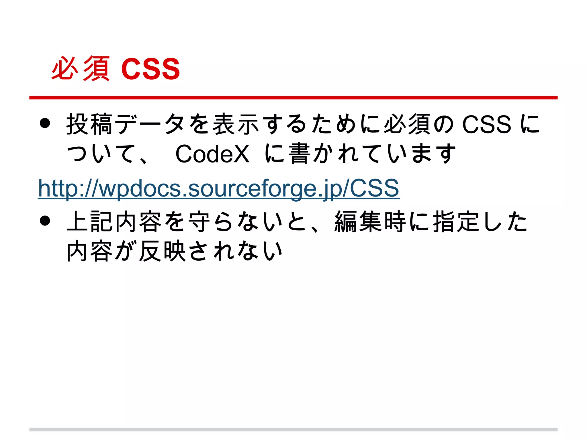 必須 CSS
•  投稿データを表示するために必須の CSS に
   ついて、 CodeX に書かれています
http://wpdocs.sourceforge.jp/CSS
•  上記内容を守らないと、編集時に指定した
   内容が反映されない
 