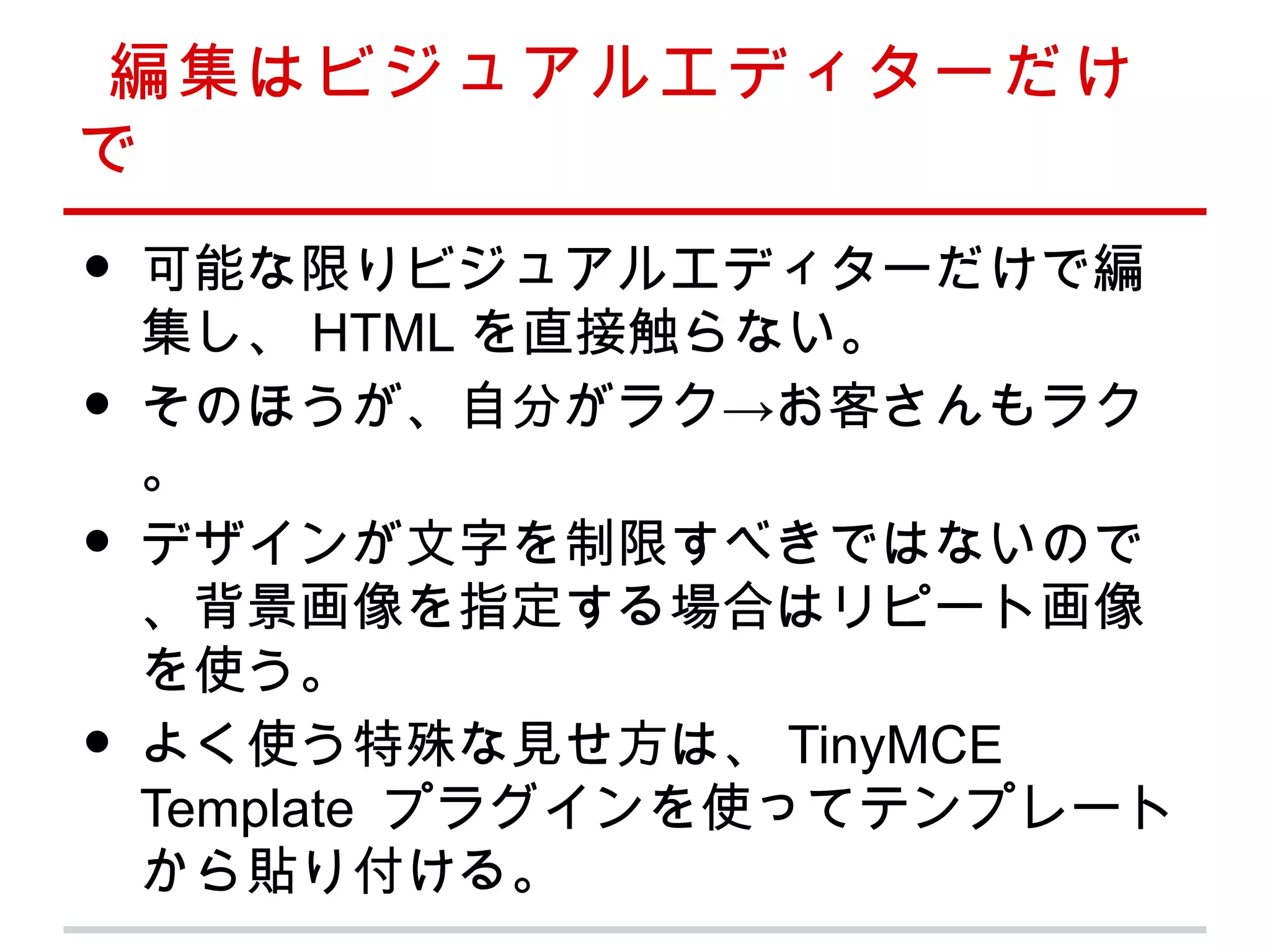 編集はビジュアルエディターだけ
で
•   可能な限りビジュアルエディターだけで編
    集し、 HTML を直接触らない。
•   そのほうが、自分がラク→お客さんもラク
    。
•   デザインが文字を制限すべきではないので
    、背景画像を指定する場合はリピート画像
    を使う。
•   よく使う特殊な見せ方は、 TinyMCE
    Template プラグインを使ってテンプレート
    から貼り付ける。
 