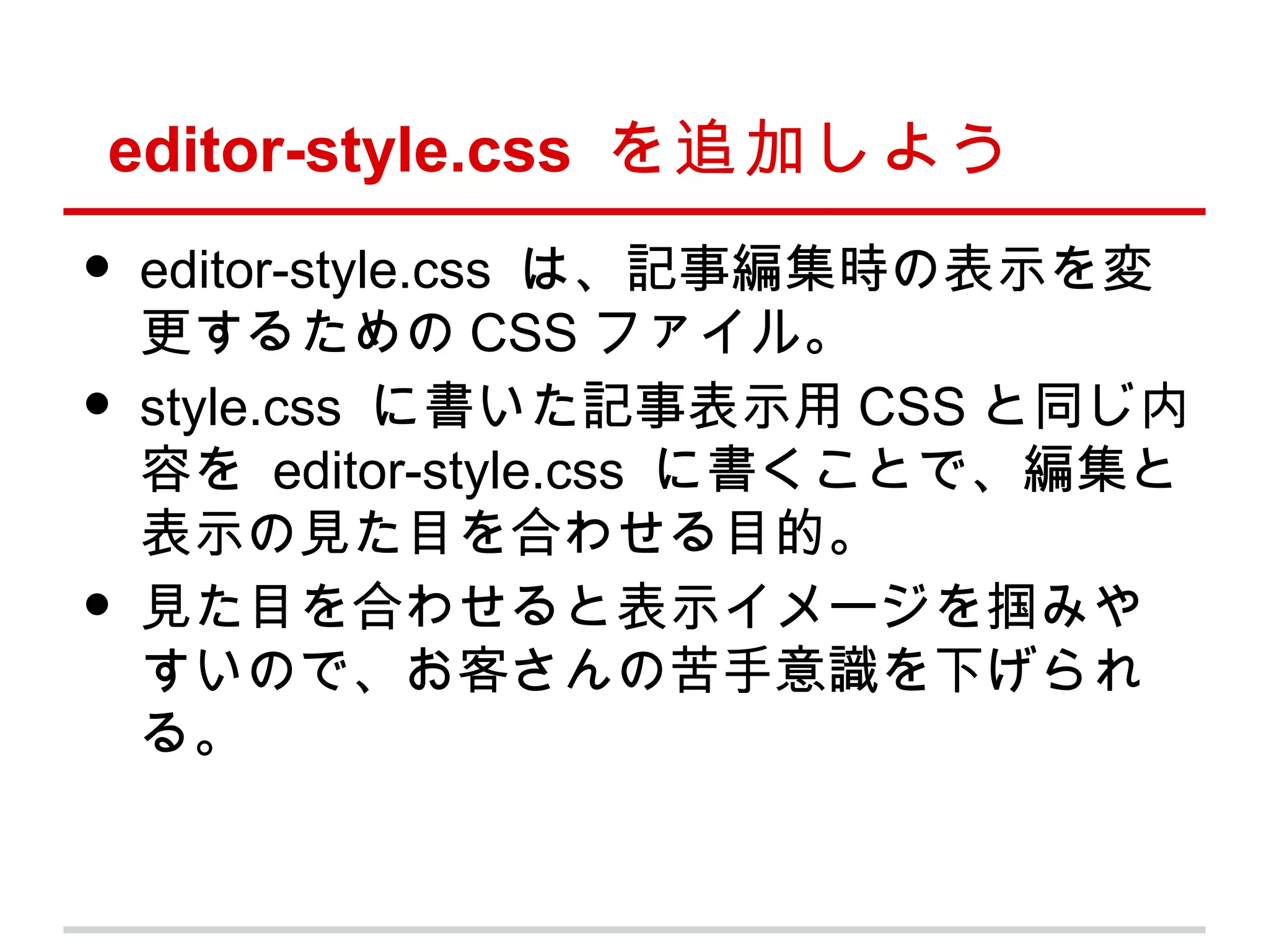 editor-style.css を追加しよう
•   editor-style.css は、記事編集時の表示を変
    更するための CSS ファイル。
•   style.css に書いた記事表示用 CSS と同じ内
    容を editor-style.css に書くことで、編集と
    表示の見た目を合わせる目的。
•   見た目を合わせると表示イメージを掴みや
    すいので、お客さんの苦手意識を下げられ
    る。
 