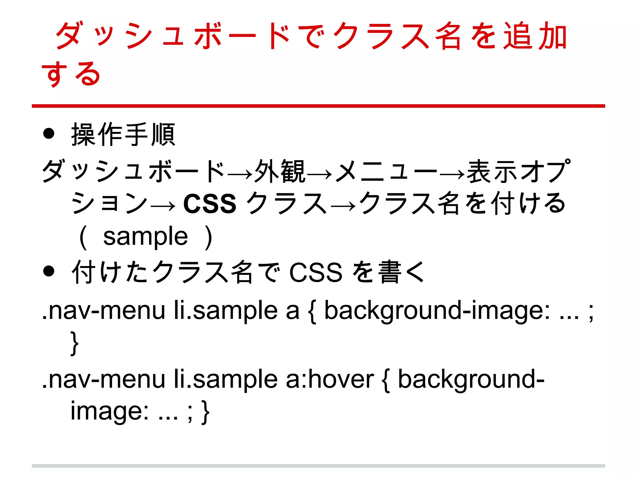 ダッシュボードでクラス名を追加
する
• 操作手順
ダッシュボード→外観→メニュー→表示オプ
  ション→ CSS クラス→クラス名を付ける
  （ sample ）
• 付けたクラス名で CSS を書く
.nav-menu li.sample a { background-image: ... ;
  }
.nav-menu li.sample a:hover { background-
  image: ... ; }
 