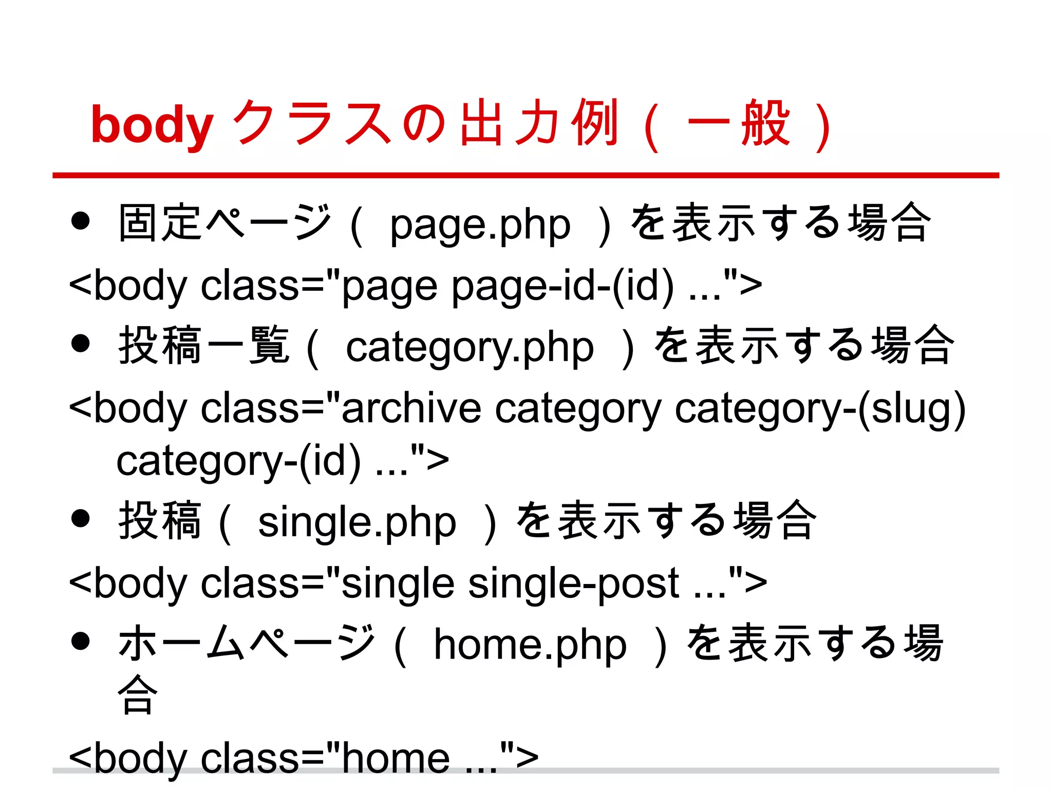 body クラスの出力例（一般）
• 固定ページ（ page.php ）を表示する場合
<body class="page page-id-(id) ...">
• 投稿一覧（ category.php ）を表示する場合
<body class="archive category category-(slug)
  category-(id) ...">
• 投稿（ single.php ）を表示する場合
<body class="single single-post ...">
• ホームページ（ home.php ）を表示する場
  合
<body class="home ...">
 