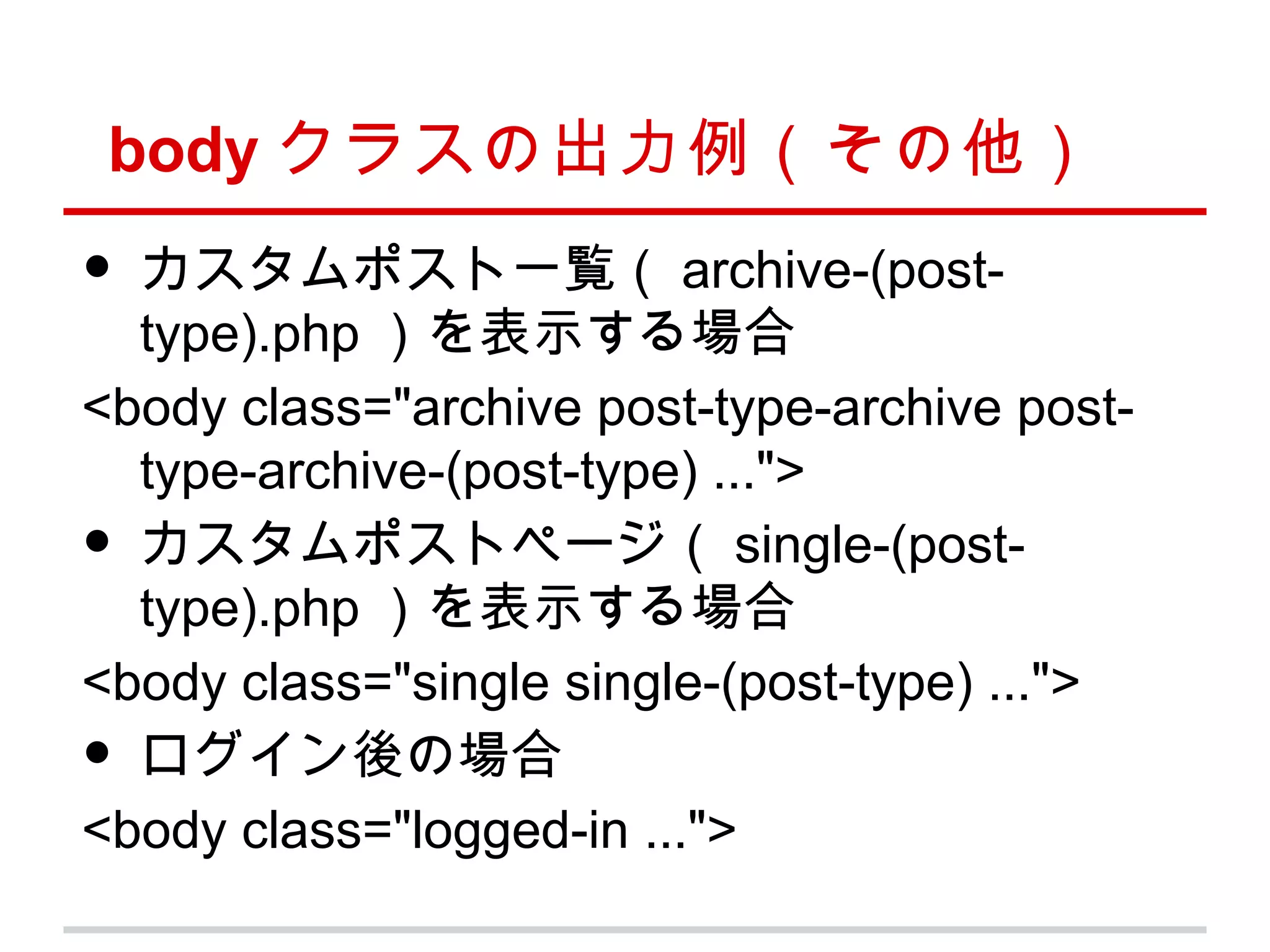 body クラスの出力例（その他）
• カスタムポスト一覧（ archive-(post-
  type).php ）を表示する場合
<body class="archive post-type-archive post-
  type-archive-(post-type) ...">
• カスタムポストページ（ single-(post-
  type).php ）を表示する場合
<body class="single single-(post-type) ...">
• ログイン後の場合
<body class="logged-in ...">
 