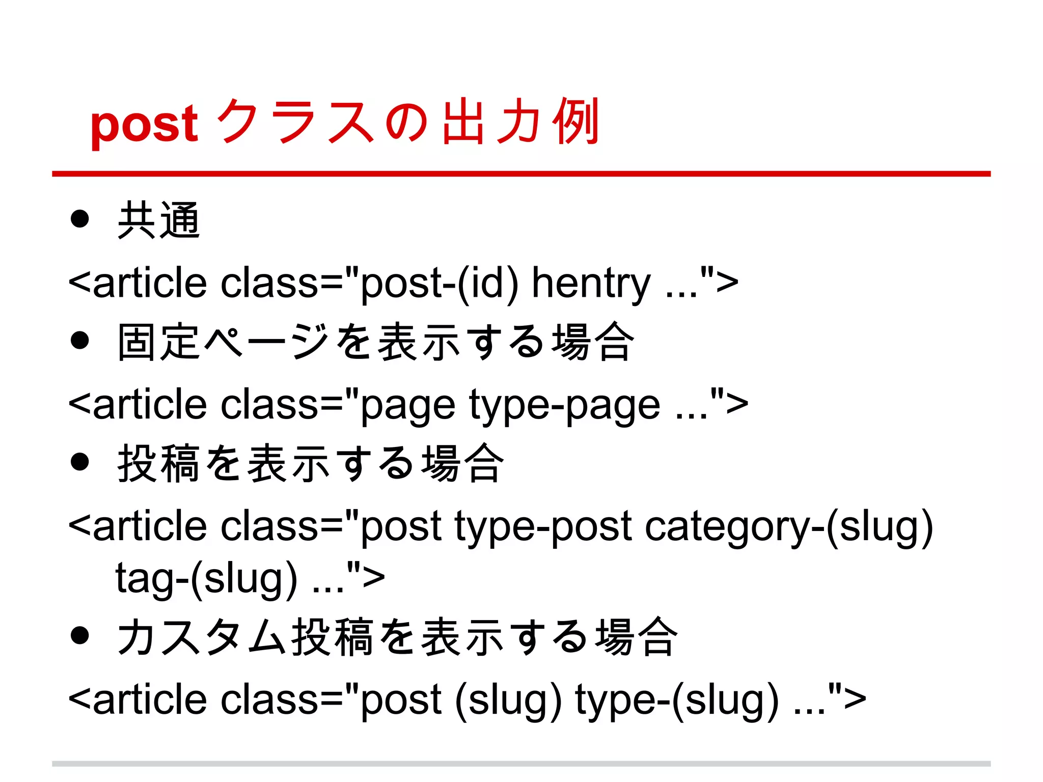 post クラスの出力例
• 共通
<article class="post-(id) hentry ...">
• 固定ページを表示する場合
<article class="page type-page ...">
• 投稿を表示する場合
<article class="post type-post category-(slug)
  tag-(slug) ...">
• カスタム投稿を表示する場合
<article class="post (slug) type-(slug) ...">
 