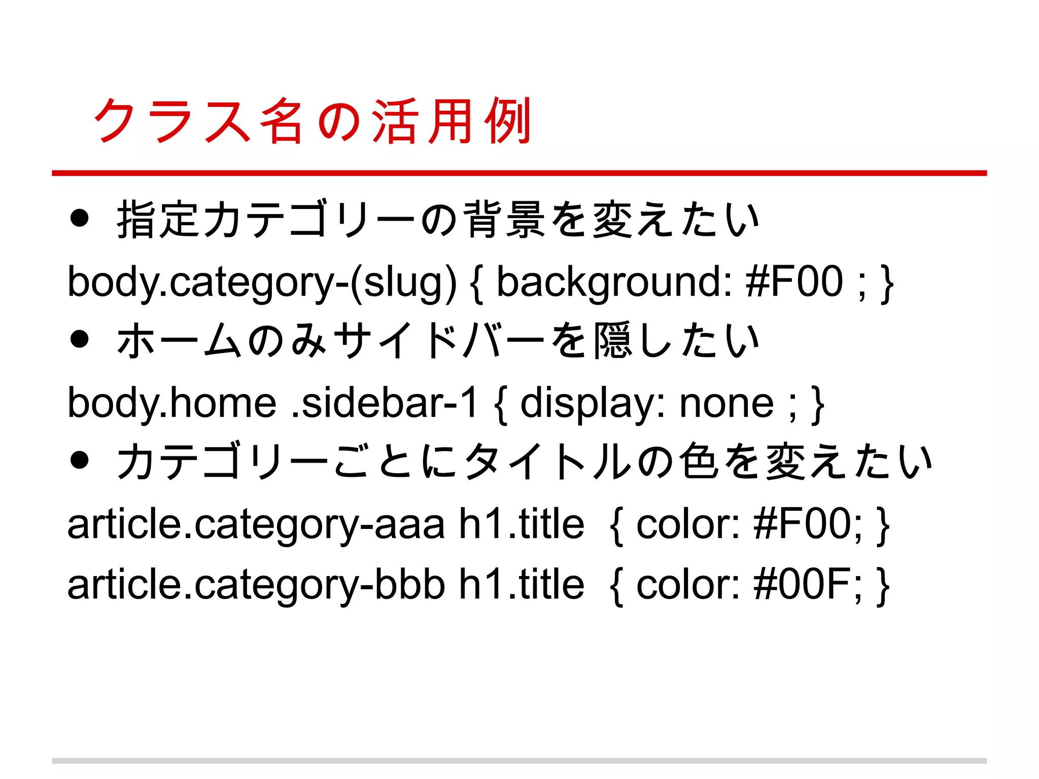 クラス名の活用例
•  指定カテゴリーの背景を変えたい
body.category-(slug) { background: #F00 ; }
•  ホームのみサイドバーを隠したい
body.home .sidebar-1 { display: none ; }
•  カテゴリーごとにタイトルの色を変えたい
article.category-aaa h1.title { color: #F00; }
article.category-bbb h1.title { color: #00F; }
 