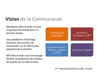 Communauté
dynamique
Assistance,
Formation à WP
Contenus locaux :
Thèmes, plugins,
articles
Création d’emploi
Vision de la Communauté
Wordpress Côte d’Ivoire se veut
un groupe d’entraide dans un
premier temps.
Une plateforme d’échange
d’astuces, de conseils, de
nouveautés sur le CMS le plus
populaire de la planète.
WP Côte d’Ivoire veut encourager
faciliter la production de contenu
de qualité sur la Côte d’Ivoire.
2ème Meetup WordPress Côte d’Ivoire
 