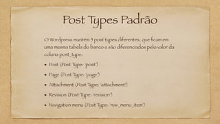 Post Types Padrão
O Wordpress mantém 5 post types diferentes, que ﬁcam em
uma mesma tabela do banco e são diferenciados pelo valor da
coluna post_type:
Post (Post Type: 'post')
Page (Post Type: 'page')
Attachment (Post Type: 'attachment')
Revision (Post Type: 'revision')
Navigation menu (Post Type: 'nav_menu_item')
 