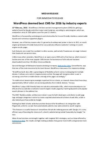 MEDIA RELEASE
FOR IMMEDIATE RELEASE
WordPress deemed best CMS for 2016 by industry experts
13th
February , 2016 – WordPress is the best content management system (CMS) for getting a
website found by Google and other major search engines, according to web designers who have
analysed an array of CMS options over the past 12 months.
WordPress is favoured by web designers and clients alike for its user-friendly interface, customisable
layouts and numerous supported plugins.
However, one of the key reasons why it’s gained such widespread praise is due to its SEO, or search
engine optimisation-friendly features that can positively influence websites’ rankings in search
engine results pages.
Such features are crucial for a website’s online success, particularly if businesses are eager to boost
their leads and conversion rates.
Unlike many other providers, WordPress is an open source CMS with a free license, which means it
has become one of the most popular CMS choices for businesses of all kinds and has been
downloaded more than 30 million times worldwide.
General Manager of Melbourne-based web design company Nothing But Web, Gerard Roche, says
that one of the main reasons why his team favours WordPress is because of its responsive design.
“WordPress-built sites offer a great degree of flexibility when it comes to designing for multiple
devices. It allows us to code in responsiveness so that the page will recognise when a user is
accessing a site from a mobile device and adjust the pages accordingly.”
“A mobile site is becoming increasingly important for our clients, as research shows that these days,
approximately 50% of visitors are accessing websites from mobile devices,” he says.
WordPress’ unique SEO-friendly features include customisable URLs, which means developers can
influence how a website is ranked on search engine results pages by inserting keywords and popular
search phrases in the address line.
The CMS’ flexible website architecture makes it easy for both developers and clients to add page
tags and page categories in order to create a sophisticated network of internal web links, which is
also looked upon favourably by Google.
Nothing But Web’s Roche adds that another drawcard for WordPress is its integration with
Pingomatic, which is a script that automatically submits new web content to search engines.
“This feature is so useful because it streamlines the whole indexing process with Google. It’s a very
efficient way of boosting the chances of a client’s website being ranked favourably by Google,” he
says.
When these functions are brought together with targeted SEO strategies, such as those offered by
Nothing But Web, the results are high-ranking websites that garner more traffic and generate more
conversions.
 