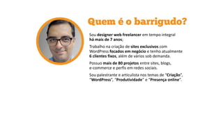Sou designer web freelancer em tempo integral
há mais de 7 anos;
Trabalho na criação de sites exclusivos com
WordPress focados em negócio e tenho atualmente
6 clientes fixos, além de vários sob demanda.
Possuo mais de 80 projetos entre sites, blogs,
e-commerce e perfis em redes sociais.
Sou palestrante e articulista nos temas de “Criação”,
“WordPress”, “Produtividade” e “Presença online”.
 