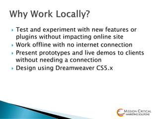    Test and experiment with new features or
    plugins without impacting online site
   Work offline with no internet connection
   Present prototypes and live demos to clients
    without needing a connection
   Design using Dreamweaver CS5.x
 