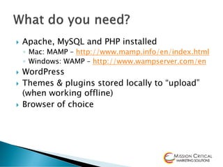    Apache, MySQL and PHP installed
    ◦ Mac: MAMP – http://www.mamp.info/en/index.html
    ◦ Windows: WAMP – http://www.wampserver.com/en
   WordPress
   Themes & plugins stored locally to “upload”
    (when working offline)
   Browser of choice
 