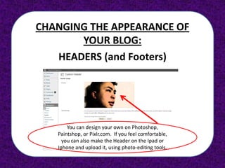CHANGING THE APPEARANCE OF
       YOUR BLOG:
   HEADERS (and Footers)




       You can design your own on Photoshop,
   Paintshop, or Pixlr.com. If you feel comfortable,
     you can also make the Header on the Ipad or
   Iphone and upload it, using photo-editing tools.
 